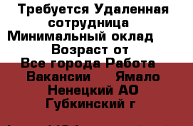 Требуется Удаленная сотрудница › Минимальный оклад ­ 97 000 › Возраст от ­ 18 - Все города Работа » Вакансии   . Ямало-Ненецкий АО,Губкинский г.